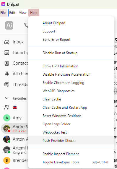 Dialpad 
rile Edit View 
Inbox 
Launchg 
@ Conta 
# All Cha 
g Thread 
v Favorites 
Amy 
Andre 
On a call 
Anton A 
Artemi 
Ring a Ri 
Brend 
About Dialp&d 
Support 
Sera Error Report 
Disable Run at Startup 
Show CPU Information 
Disable Hardware Acceleration 
Enable Chromium Logging 
WebRTC Diagnostics 
Clear Cache 
Clear Cache and Restart App 
Reset Wirpdov.•s Positions 
Open Logs Folder 
Websocket Test 
Push Provider Check 
Enable Inspect Element 
Toggle Developer Tools 
Alt+Ctd• I 