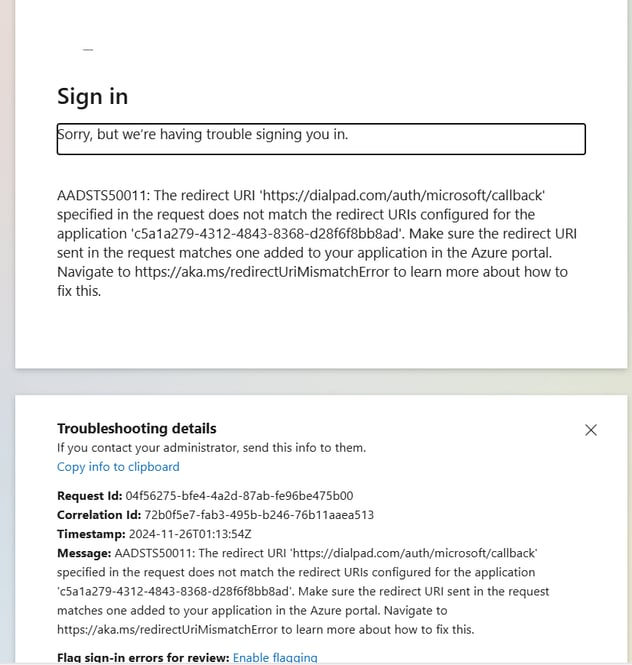 Sign in 
Orry, but we're having trouble signing you in. 
AADSTS50011: The redirect URI 'https://dialpad.com/auth/microsoft/callback' 
specified in the request does not match the redirect URIS configured for the 
application 'c5a1a279-4312-4843-8368-d28f6f8bb8ad'. Make sure the redirect URI 
sent in the request matches one added to your application in the Azure portal. 
Navigate to https://aka.ms/redirectUriMismatchError to learn more about how to 
fix this. 
Troubleshooting details 
If you contact your administrator, send this info to them. 
Copy info to clipboard 
Request 'd: 04f56275-bfe4-4a2d-87ab-fe96be475b00 
Correlation 'd: 72bOf5e7-fab3-495b-b246-76b11 aaea513 
Timestamp: 
Message: AADSTS50011: The redirect URI 'https://dialpad.com/auth/microsoft/callback' 
specified in the request does not match the redirect URIS configured for the application 
'c5a1a279-4312-4843-8368-d28f6f8bb8ad'. Make sure the redirect URI sent in the request 
matches one added to your application in the Azure portal. Navigate to 
https://aka.ms/redirectUriMismatchError to learn more about how to fix this. 
Flaa sian-in errors for review: Enable flaaaina 